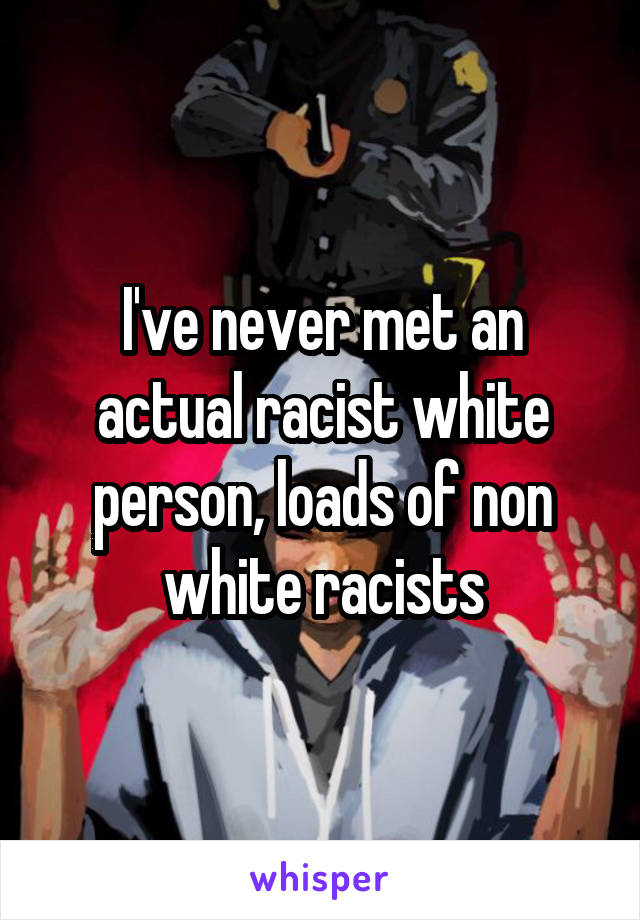 I've never met an actual racist white person, loads of non white racists