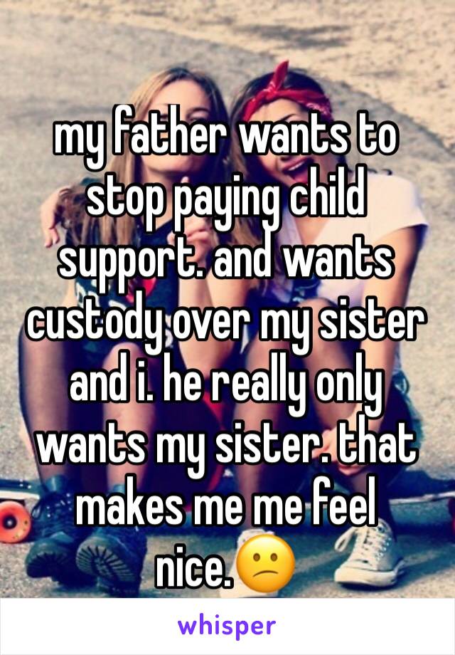 my father wants to stop paying child support. and wants custody over my sister and i. he really only wants my sister. that makes me me feel nice.😕