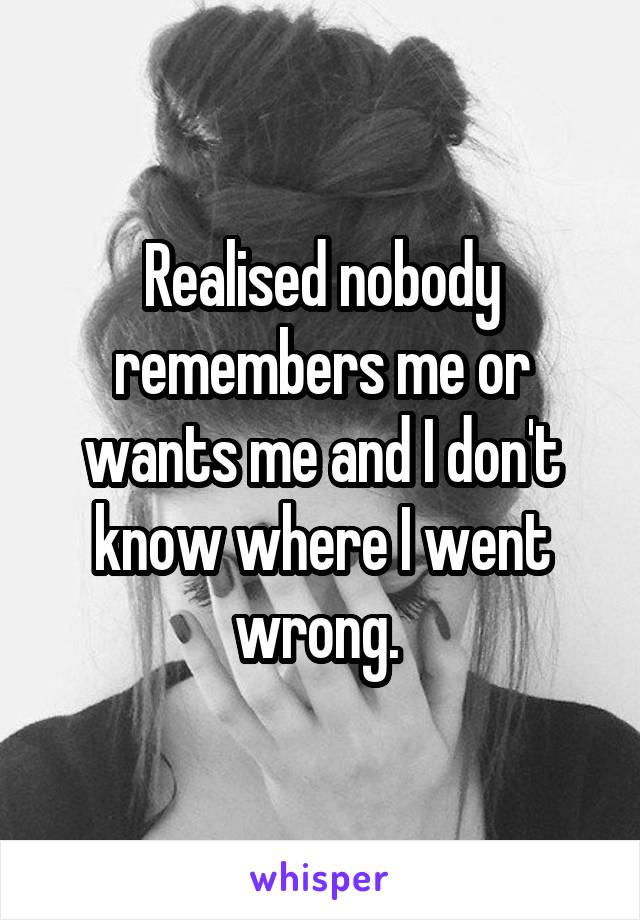 Realised nobody remembers me or wants me and I don't know where I went wrong. 