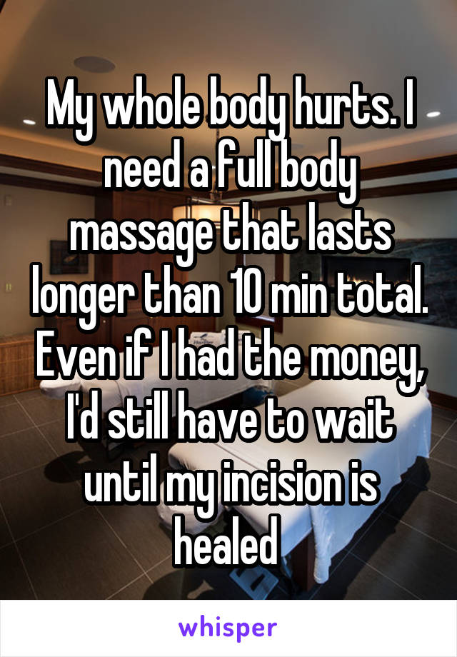 My whole body hurts. I need a full body massage that lasts longer than 10 min total. Even if I had the money, I'd still have to wait until my incision is healed 