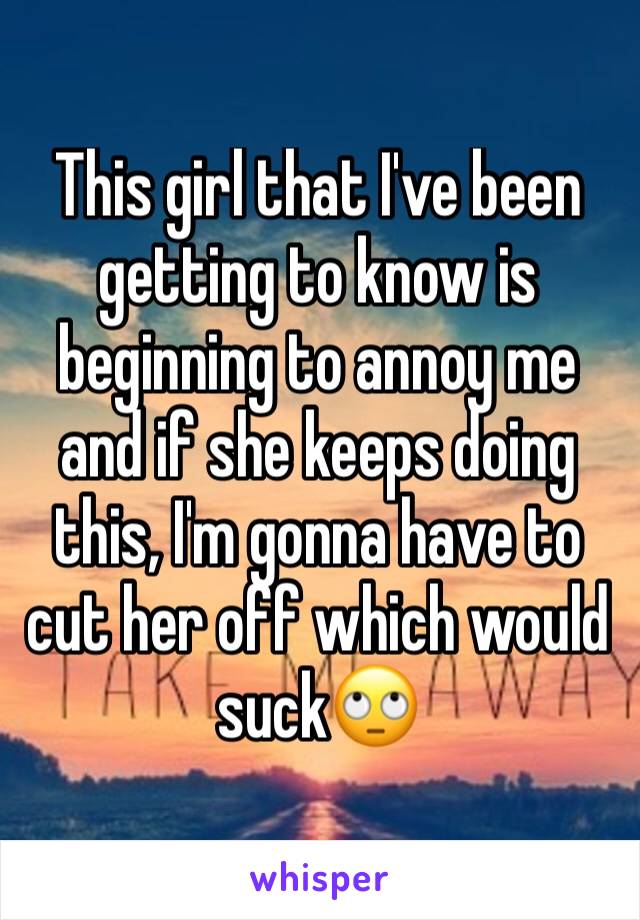 This girl that I've been getting to know is beginning to annoy me and if she keeps doing this, I'm gonna have to cut her off which would suck🙄