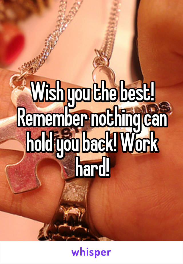 Wish you the best! Remember nothing can hold you back! Work hard!