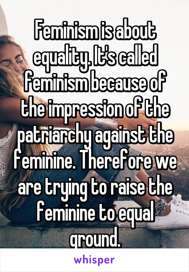 Feminism is about equality. It's called feminism because of the impression of the patriarchy against the feminine. Therefore we are trying to raise the feminine to equal ground.