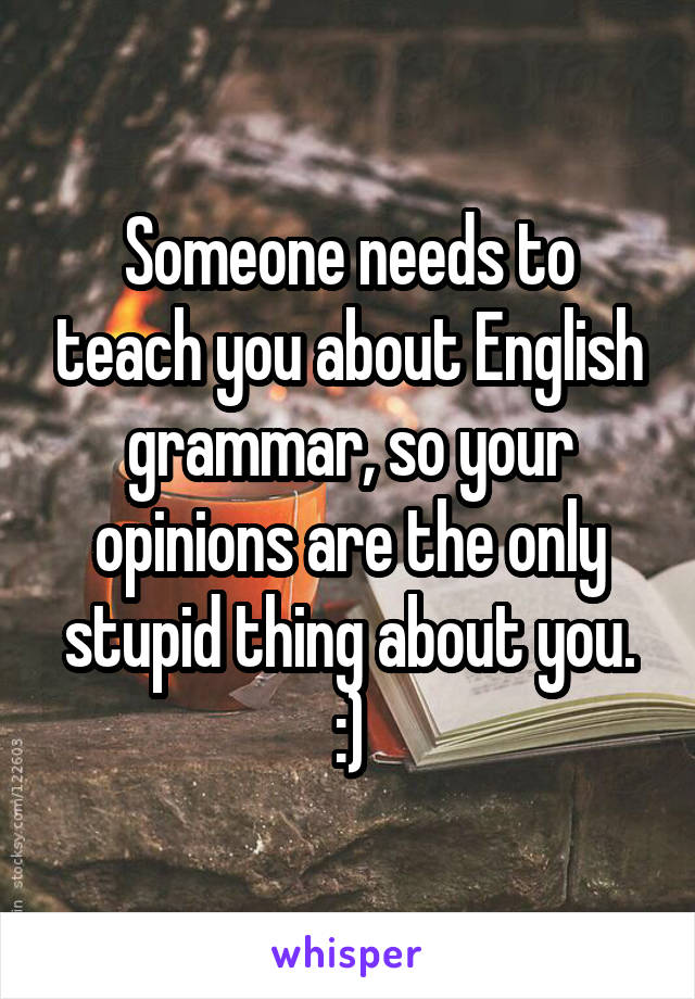 Someone needs to teach you about English grammar, so your opinions are the only stupid thing about you. :)