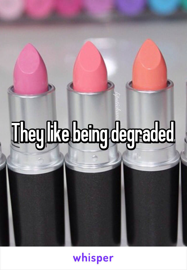 They like being degraded.