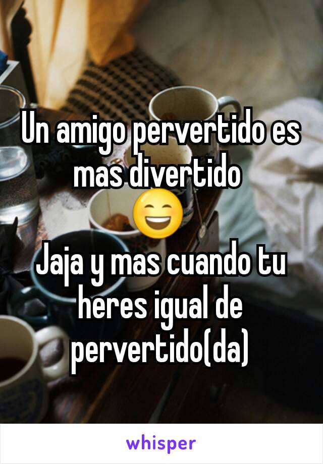 Un amigo pervertido es mas divertido 
😄 
Jaja y mas cuando tu heres igual de pervertido(da)