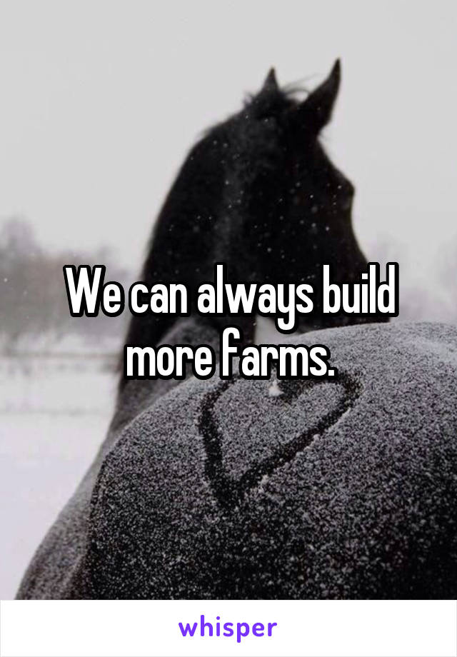 We can always build more farms.