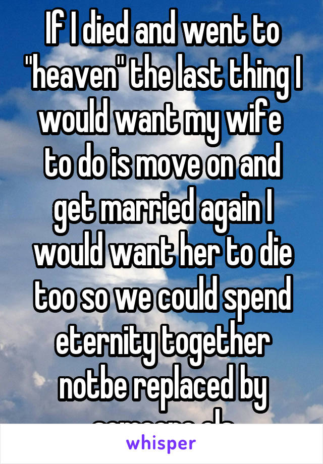 If I died and went to "heaven" the last thing I would want my wife  to do is move on and get married again I would want her to die too so we could spend eternity together notbe replaced by someone els