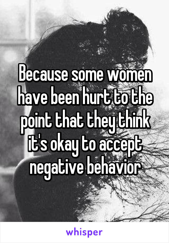 Because some women have been hurt to the point that they think it's okay to accept negative behavior