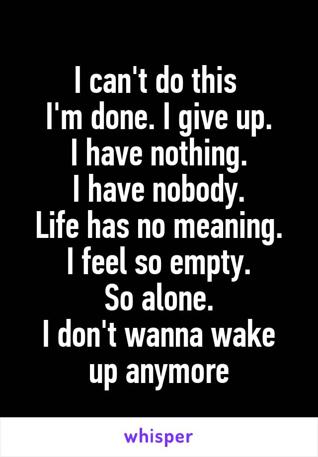 I can't do this 
I'm done. I give up.
I have nothing.
I have nobody.
Life has no meaning.
I feel so empty.
So alone.
I don't wanna wake up anymore