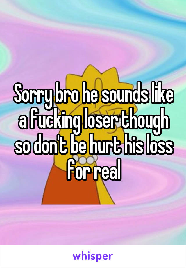 Sorry bro he sounds like a fucking loser though so don't be hurt his loss for real