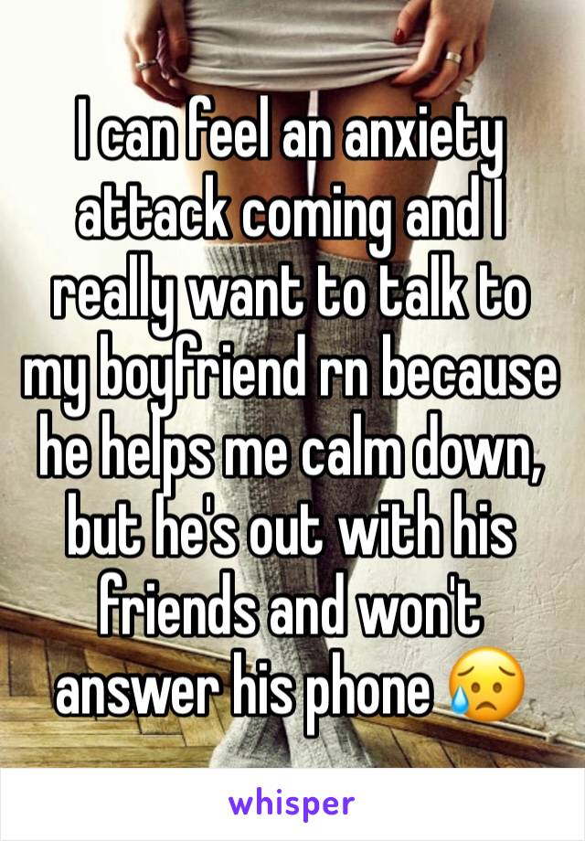 I can feel an anxiety attack coming and I really want to talk to my boyfriend rn because he helps me calm down, but he's out with his friends and won't answer his phone 😥 