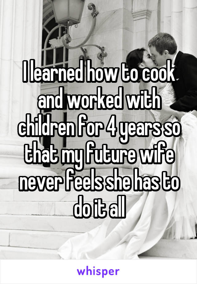 I learned how to cook and worked with children for 4 years so that my future wife never feels she has to do it all