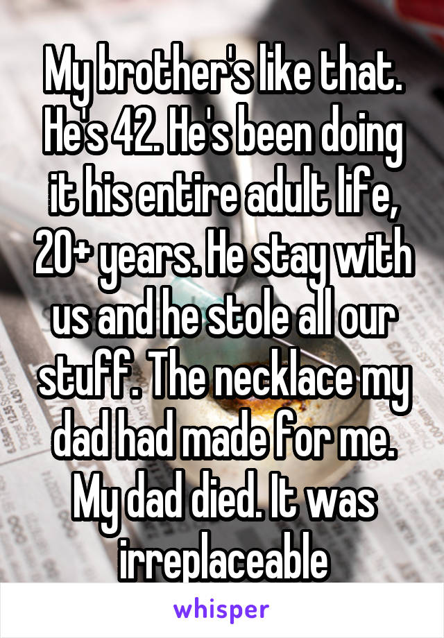 My brother's like that. He's 42. He's been doing it his entire adult life, 20+ years. He stay with us and he stole all our stuff. The necklace my dad had made for me. My dad died. It was irreplaceable