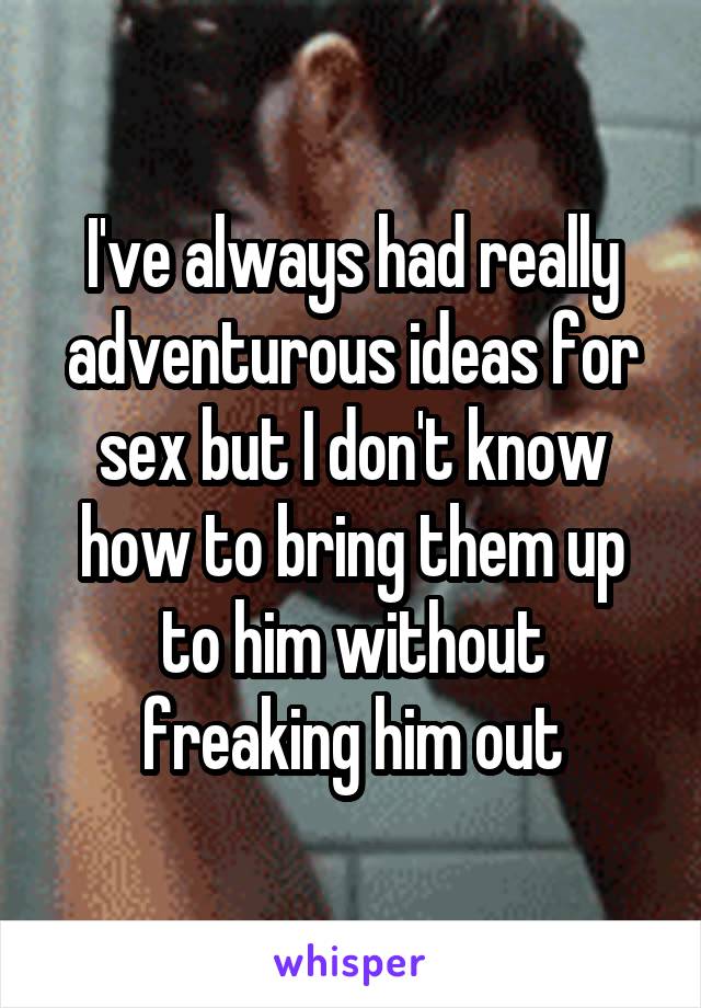 I've always had really adventurous ideas for sex but I don't know how to bring them up to him without freaking him out