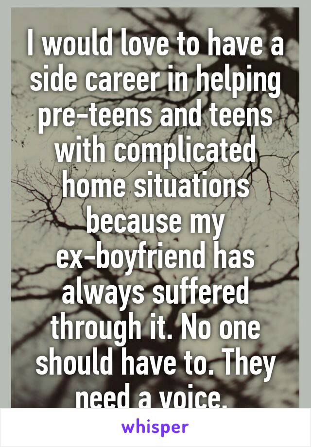 I would love to have a side career in helping pre-teens and teens with complicated home situations because my ex-boyfriend has always suffered through it. No one should have to. They need a voice. 