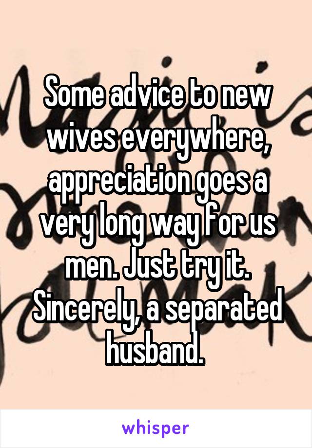 Some advice to new wives everywhere, appreciation goes a very long way for us men. Just try it. Sincerely, a separated husband. 