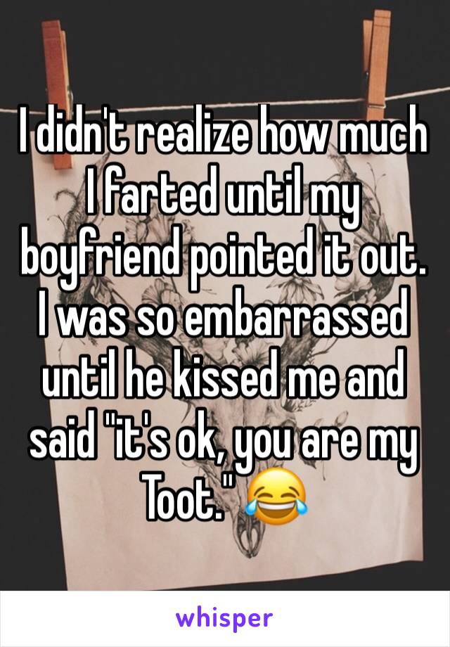 I didn't realize how much I farted until my boyfriend pointed it out. I was so embarrassed until he kissed me and said "it's ok, you are my Toot." 😂