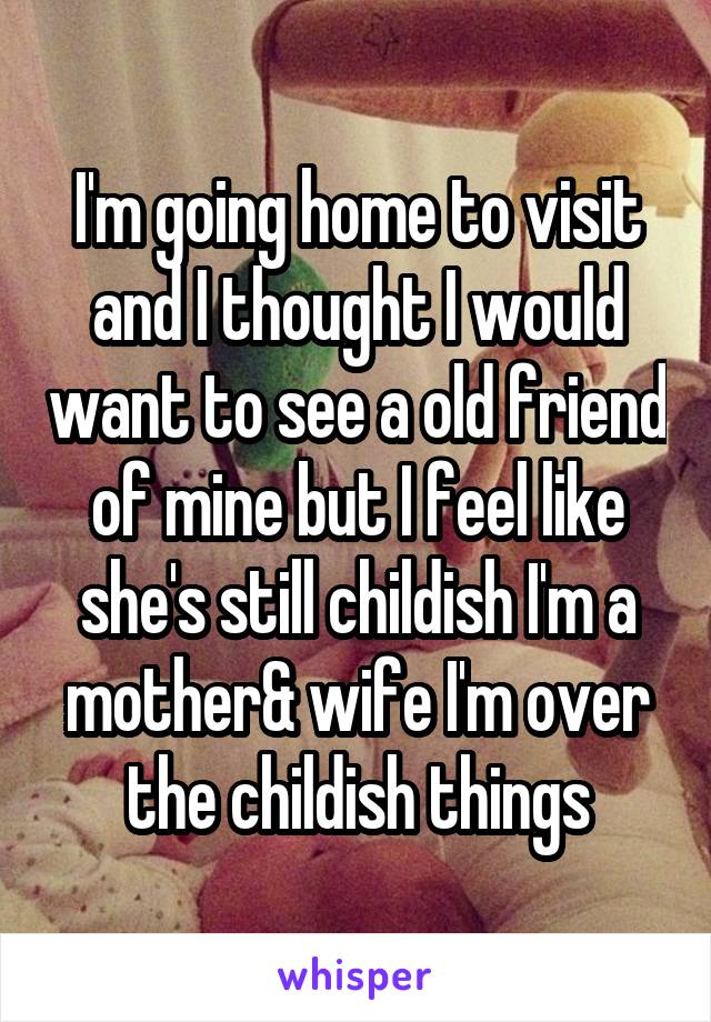 I'm going home to visit and I thought I would want to see a old friend of mine but I feel like she's still childish I'm a mother& wife I'm over the childish things