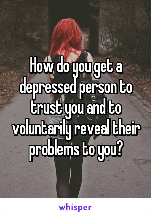 How do you get a depressed person to trust you and to voluntarily reveal their problems to you?