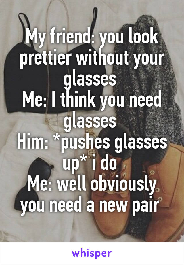 My friend: you look prettier without your glasses 
Me: I think you need glasses 
Him: *pushes glasses up* i do 
Me: well obviously you need a new pair 
