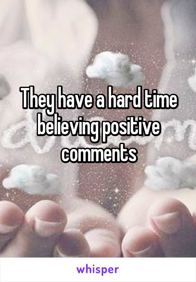 They have a hard time believing positive comments
