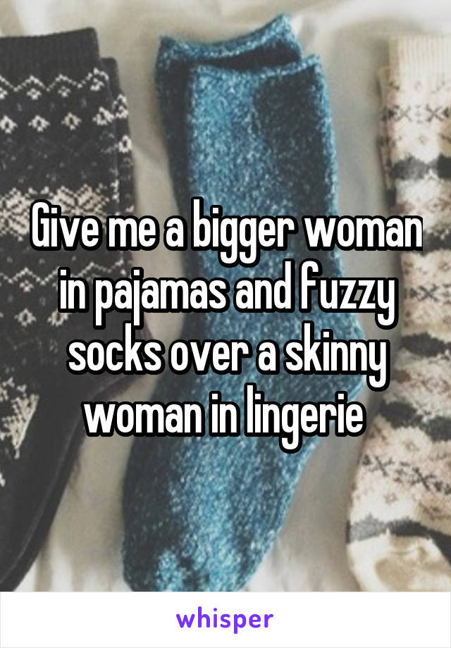 Give me a bigger woman in pajamas and fuzzy socks over a skinny woman in lingerie 