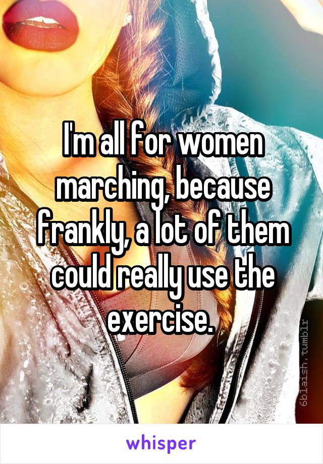 I'm all for women marching, because frankly, a lot of them could really use the exercise. 