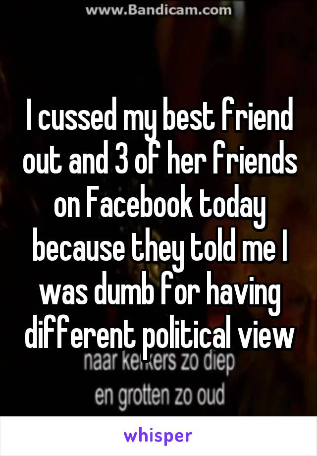 I cussed my best friend out and 3 of her friends on Facebook today because they told me I was dumb for having different political view