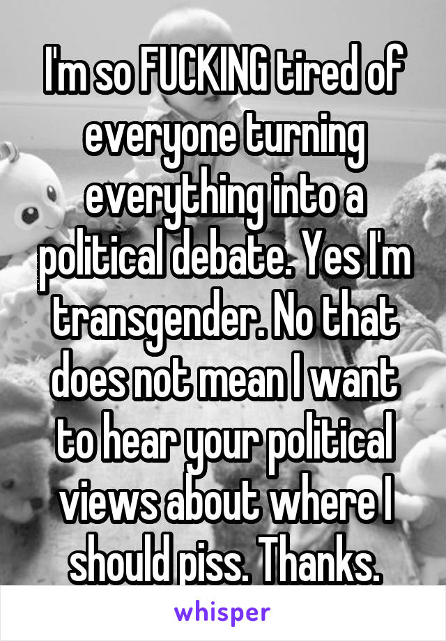 I'm so FUCKING tired of everyone turning everything into a political debate. Yes I'm transgender. No that does not mean I want to hear your political views about where I should piss. Thanks.