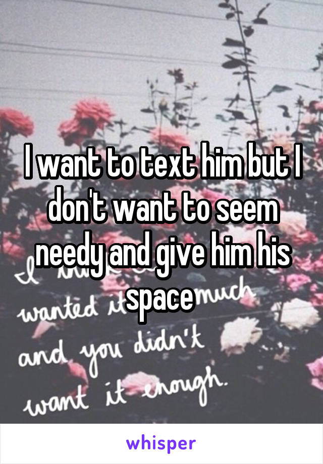 I want to text him but I don't want to seem needy and give him his space 