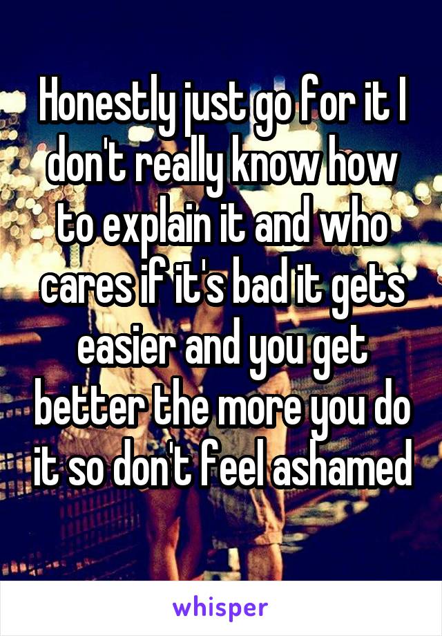 Honestly just go for it I don't really know how to explain it and who cares if it's bad it gets easier and you get better the more you do it so don't feel ashamed 