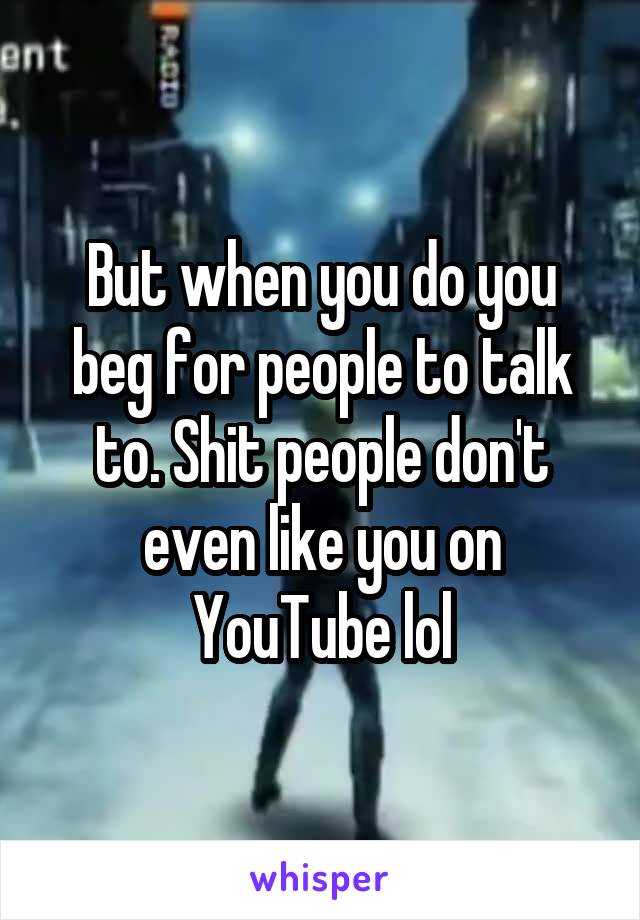 But when you do you beg for people to talk to. Shit people don't even like you on YouTube lol