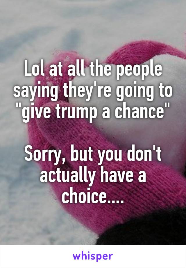 Lol at all the people saying they're going to "give trump a chance"

Sorry, but you don't actually have a choice....