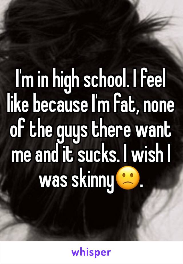 I'm in high school. I feel like because I'm fat, none of the guys there want me and it sucks. I wish I was skinny🙁. 