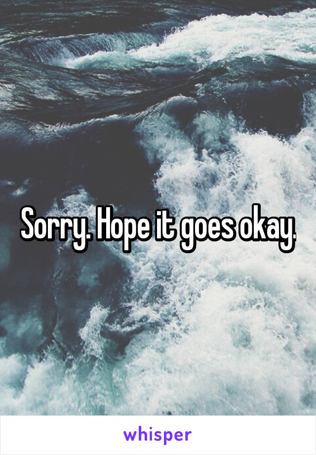 Sorry. Hope it goes okay.