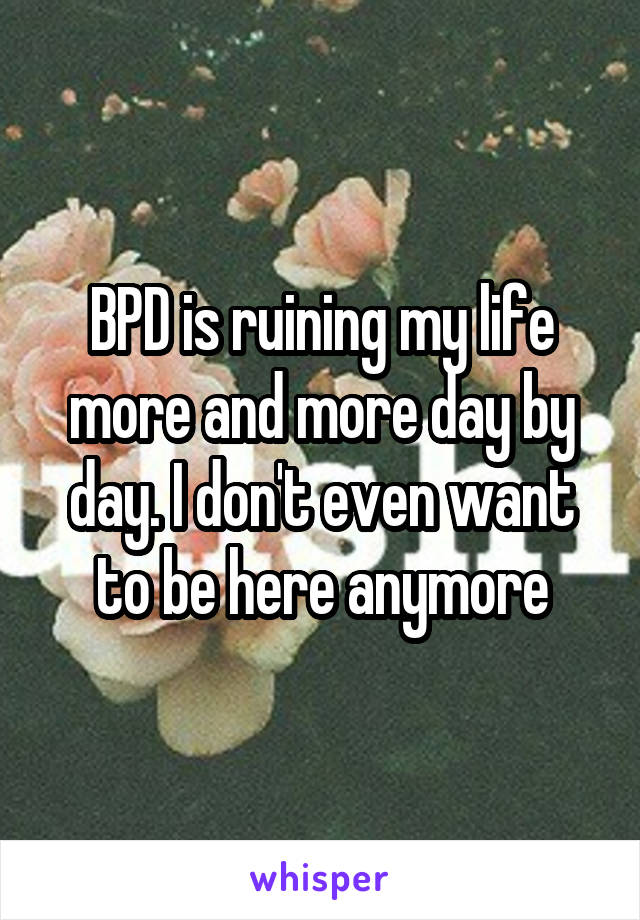 BPD is ruining my life more and more day by day. I don't even want to be here anymore