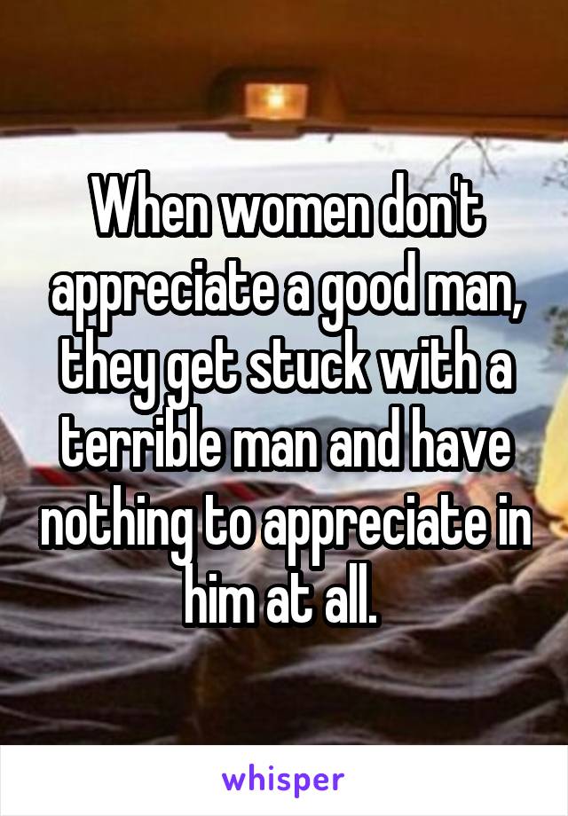 When women don't appreciate a good man, they get stuck with a terrible man and have nothing to appreciate in him at all. 