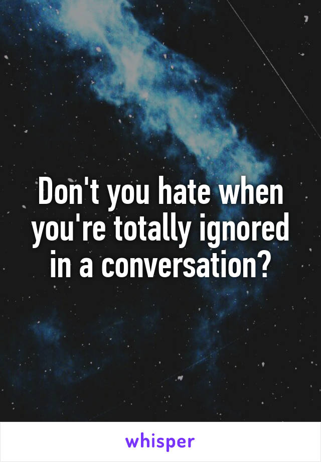 Don't you hate when you're totally ignored in a conversation?