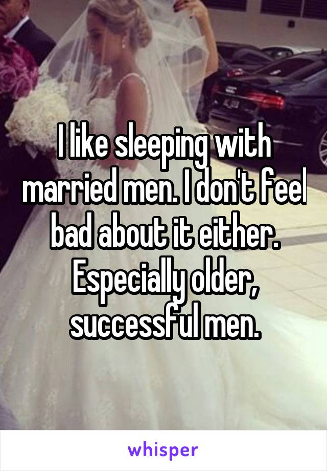 I like sleeping with married men. I don't feel bad about it either. Especially older, successful men.