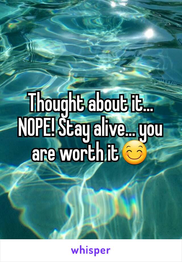 Thought about it... NOPE! Stay alive... you are worth it😊