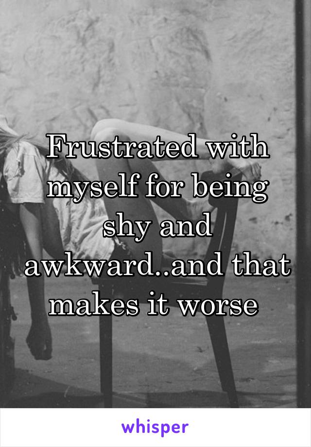 Frustrated with myself for being shy and awkward..and that makes it worse 