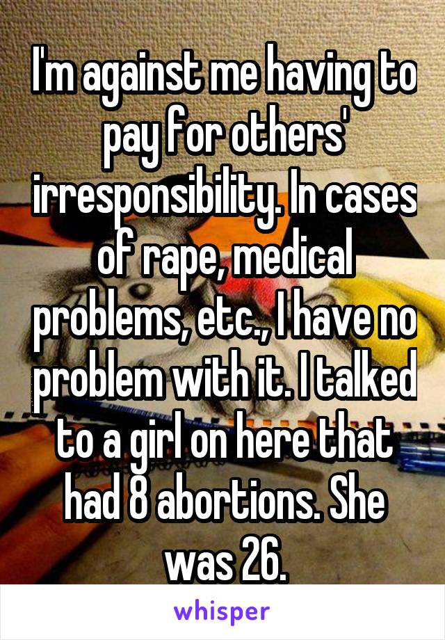 I'm against me having to pay for others' irresponsibility. In cases of rape, medical problems, etc., I have no problem with it. I talked to a girl on here that had 8 abortions. She was 26.