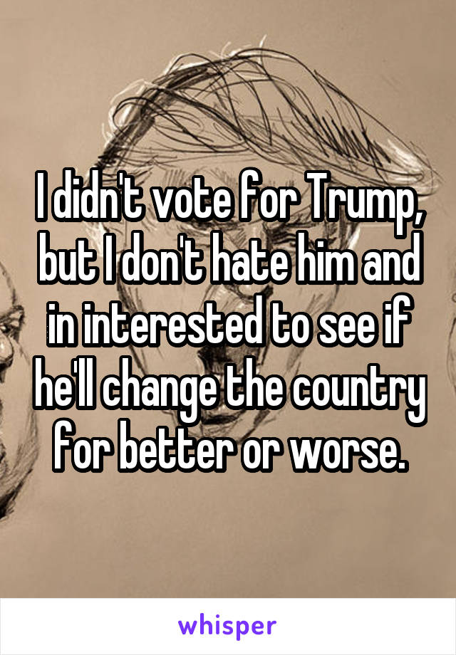 I didn't vote for Trump, but I don't hate him and in interested to see if he'll change the country for better or worse.