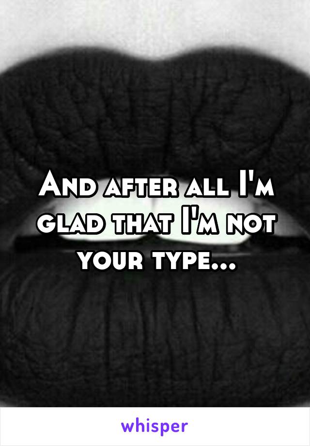 And after all I'm glad that I'm not your type...