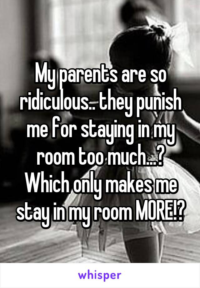 My parents are so ridiculous.. they punish me for staying in my room too much...? Which only makes me stay in my room MORE!?