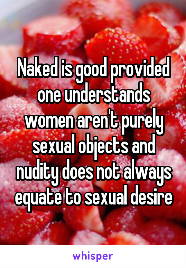 Naked is good provided one understands women aren't purely sexual objects and nudity does not always equate to sexual desire