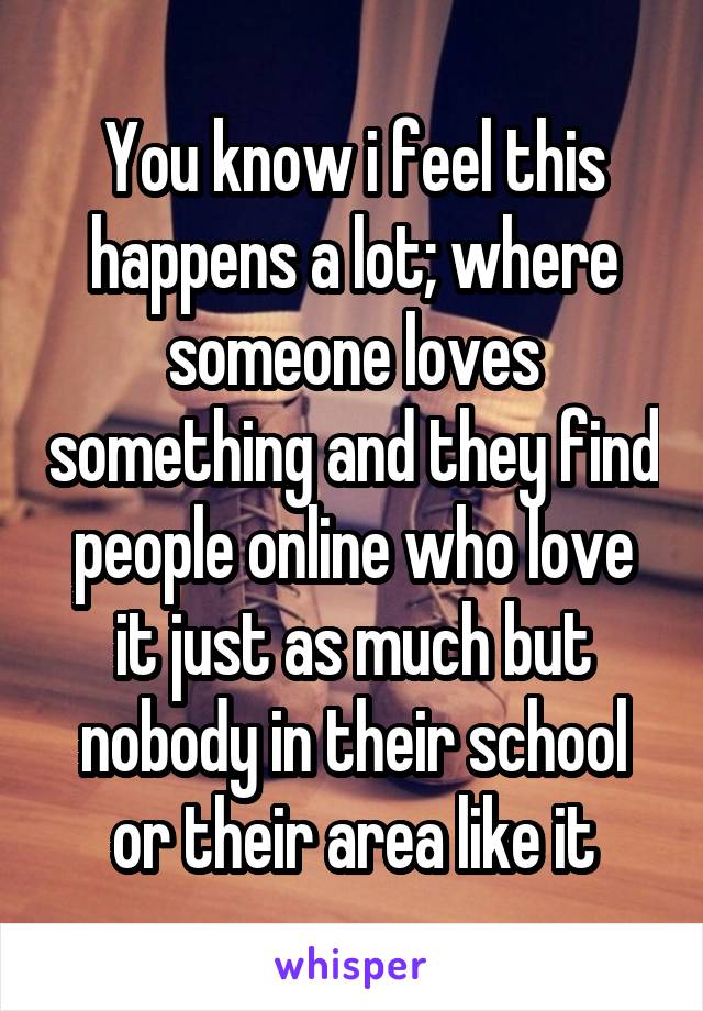 You know i feel this happens a lot; where someone loves something and they find people online who love it just as much but nobody in their school or their area like it