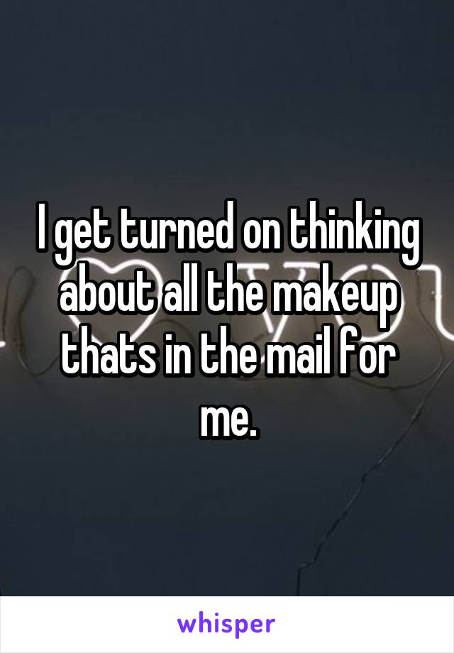 I get turned on thinking about all the makeup thats in the mail for me.