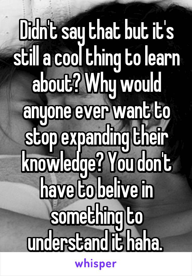 Didn't say that but it's still a cool thing to learn about? Why would anyone ever want to stop expanding their knowledge? You don't have to belive in something to understand it haha. 